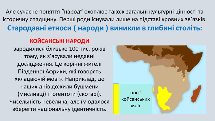 КОЙСАНСЬКІ НАРОДИ зародилися близько 100 тис. років тому, як з’ясували недавні дослідження. Це корінні жителі Південної Африки, які говорять «клацаючій мові». Наприклад, до наших днів дожили бушмени (мисливці) і гогентоти (скотарі). Чисельність невелика, але їм вдалося зберегти національну ідентичність. Але сучасне поняття “народ” охоплює також загальні культурні цінності та історичну спадщину. Перші роди існували лише на підставі кровних зв’язків. Стародавні етноси ( народи ) виникли в глибині століть:носії койсанських мов
