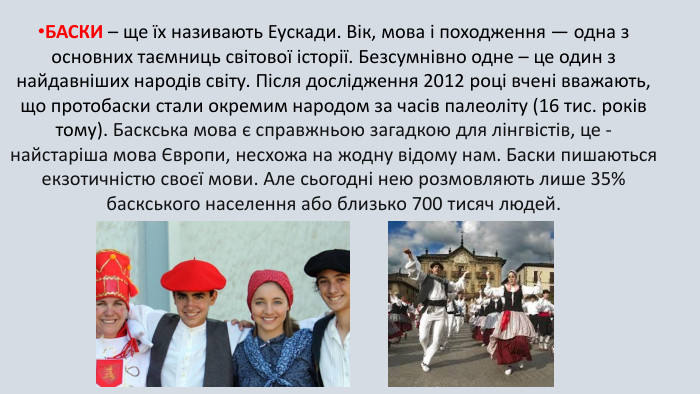 БАСКИ – ще їх називають Еускади. Вік, мова і походження — одна з основних таємниць світової історії. Безсумнівно одне – це один з найдавніших народів світу. Після дослідження 2012 році вчені вважають, що протобаски стали окремим народом за часів палеоліту (16 тис. років тому). Баскська мова є справжньою загадкою для лінгвістів, це - найстаріша мова Європи, несхожа на жодну відому нам. Баски пишаються екзотичністю своєї мови. Але сьогодні нею розмовляють лише 35% баскського населення або близько 700 тисяч людей.