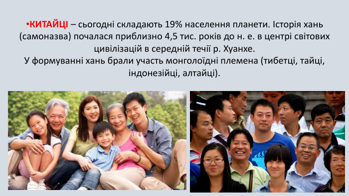 КИТАЙЦІ – сьогодні складають 19% населення планети. Історія хань (самоназва) почалася приблизно 4,5 тис. років до н. е. в центрі світових цивілізацій в середній течії р. Хуанхе. У формуванні хань брали участь монголоїдні племена (тибетці, тайці, індонезійці, алтайці). 