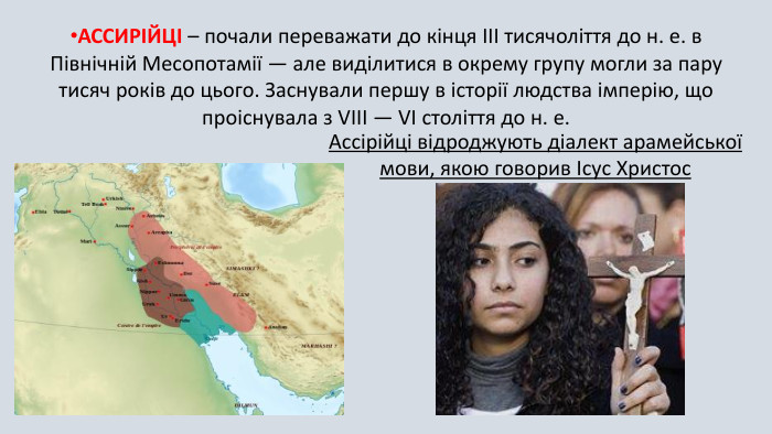 АССИРІЙЦІ – почали переважати до кінця III тисячоліття до н. е. в Північній Месопотамії — але виділитися в окрему групу могли за пару тисяч років до цього. Заснували першу в історії людства імперію, що проіснувала з VIII — VI століття до н. е. Ассірійці відроджують діалект арамейської мови, якою говорив Ісус Христос