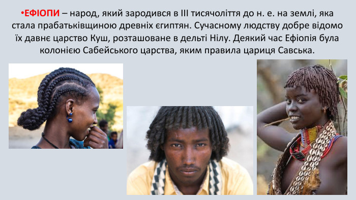 ЕФІОПИ – народ, який зародився в III тисячоліття до н. е. на землі, яка стала прабатьківщиною древніх єгиптян. Сучасному людству добре відомо їх давнє царство Куш, розташоване в дельті Нілу. Деякий час Ефіопія була колонією Сабейського царства, яким правила цариця Савська.
