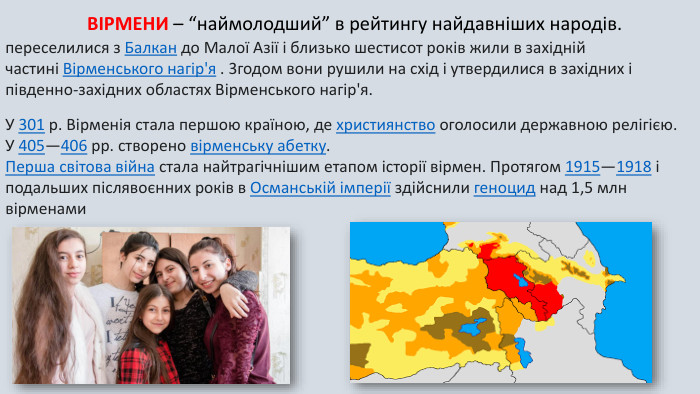ВІРМЕНИ – “наймолодший” в рейтингу найдавніших народів. переселилися з Балкан до Малої Азії і близько шестисот років жили в західній частині Вірменського нагір'я . 3годом вони рушили на схід і утвердилися в західних і південно-західних областях Вірменського нагір'я. У 301 р. Вірменія стала першою країною, де християнство оголосили державною релігією. У 405—406 рр. створено вірменську абетку. Перша світова війна стала найтрагічнішим етапом історії вірмен. Протягом 1915—1918 і подальших післявоєнних років в Османській імперії здійснили геноцид над 1,5 млн вірменами