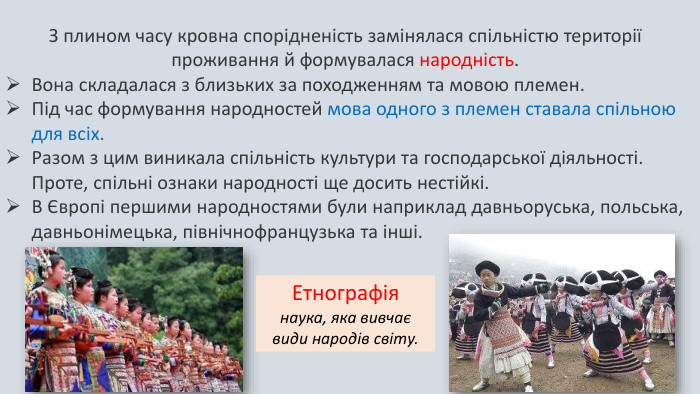 З плином часу кровна спорідненість замінялася спільністю території проживання й формувалася народність. Вона складалася з близьких за походженням та мовою племен. Під час формування народностей мова одного з племен ставала спільною для всіх. Разом з цим виникала спільність культури та господарської діяльності. Проте, спільні ознаки народності ще досить нестійкі. В Європі першими народностями були наприклад давньоруська, польська, давньонімецька, північнофранцузька та інші. Етнографія наука, яка вивчає види народів світу. 