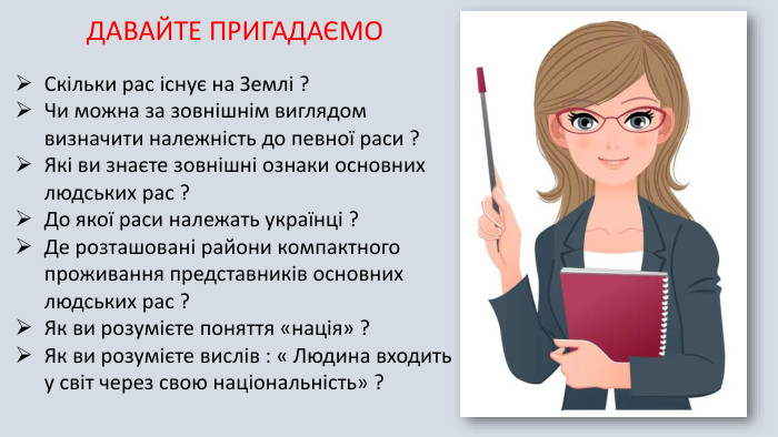 ДАВАЙТЕ ПРИГАДАЄМО Скільки рас існує на Землі ?Чи можна за зовнішнім виглядом визначити належність до певної раси ?Які ви знаєте зовнішні ознаки основних людських рас ?До якої раси належать українці ?Де розташовані райони компактного проживання представників основних людських рас ?Як ви розумієте поняття «нація» ?Як ви розумієте вислів : « Людина входить у світ через свою національність» ?