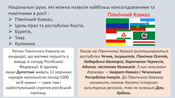 Національні рухи, які можна назвати найбільш консолідованими та помітними в росії : Північний Кавказ, Ідель-Урал та республіки Якутія, Бурятія, Тива Калмикія. Північний Кавказ. Регіон Північного Кавказу як кандидат, що матиме першість у виході зі складу Російської Федерації. В одному лише Дагестані живуть 12 корінних народів чисельністю понад 1000 осіб кожен — саме там і найпотужніший спротив російській політиці. Також на Північному Кавказі розташовуються республіки Чечня, Інгушетія, Північна Осетія, Кабардино-Балкарія, Карачаєво-Черкесія, Адигея, частково Калмикія. З них невизнані держави — Імарат Кавказ і Чеченська Республіка Ічкерія. До Північного Кавказу належить також багато історико-культурних регіонів, такі як козацькі Дон, Кубань 