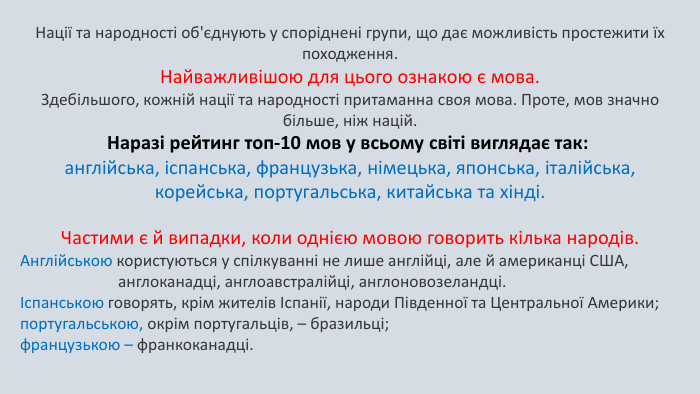 Нації та народності об'єднують у споріднені групи, що дає можливість простежити їх походження. Найважливішою для цього ознакою є мова. Здебільшого, кожній нації та народності притаманна своя мова. Проте, мов значно більше, ніж націй. Наразі рейтинг топ-10 мов у всьому світі виглядає так: англійська, іспанська, французька, німецька, японська, італійська, корейська, португальська, китайська та хінді. Частими є й випадки, коли однією мовою говорить кілька народів. Англійською користуються у спілкуванні не лише англійці, але й американці США, англоканадці, англоавстралійці, англоновозеландці. Іспанською говорять, крім жителів Іспанії, народи Південної та Центральної Америки; португальською, окрім португальців, – бразильці; французькою – франкоканадці.