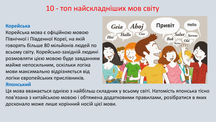 Корейська. Корейська мова є офіційною мовою Північної і Південної Кореї, на якій говорять більше 80 мільйонів людей по всьому світу. Корейсько-західній людині розмовляти цією мовою буде завданням майже непосильним, оскільки логіка мови максимально відрізняється від логіки європейських прислівників. Японський. Ця мова вважається однією з найбільш складних у всьому світі. Натомість японська тісно пов'язана з китайською мовою і обтяжена додатковими правилами, розібратися в яких досконало може лише корінний носій цієї мови.10 - топ найскладніших мов світу