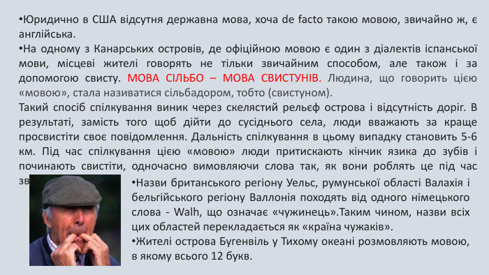 Юридично в США відсутня державна мова, хоча de facto такою мовою, звичайно ж, є англійська. На одному з Канарських островів, де офіційною мовою є один з діалектів іспанської мови, місцеві жителі говорять не тільки звичайним способом, але також і за допомогою свисту. МОВА СІЛЬБО – МОВА СВИСТУНІВ. Людина, що говорить цією «мовою», стала називатися сільбадором, тобто (свистуном). Такий спосіб спілкування виник через скелястий рельєф острова і відсутність доріг. В результаті, замість того щоб дійти до сусіднього села, люди вважають за краще просвистіти своє повідомлення. Дальність спілкування в цьому випадку становить 5-6 км. Під час спілкування цією «мовою» люди притискають кінчик язика до зубів і починають свистіти, одночасно вимовляючи слова так, як вони роблять це під час звичайної розмови. Назви британського регіону Уельс, румунської області Валахія і бельгійського регіону Валлонія походять від одного німецького слова - Walh, що означає «чужинець». Таким чином, назви всіх цих областей перекладається як «країна чужаків». Жителі острова Бугенвіль у Тихому океані розмовляють мовою, в якому всього 12 букв.