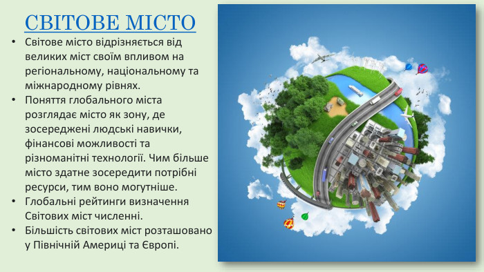 СВІТОВЕ МІСТО Світове місто відрізняється від великих міст своїм впливом на регіональному, національному та міжнародному рівнях. Поняття глобального міста розглядає місто як зону, де зосереджені людські навички, фінансові можливості та різноманітні технології. Чим більше місто здатне зосередити потрібні ресурси, тим воно могутніше. Глобальні рейтинги визначення Світових міст численні. Більшість світових міст розташовано у Північній Америці та Європі.