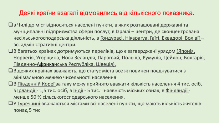 Деякі країни взагалі відмовились від кількісного показника. в Чилі до міст відносяться населені пункти, в яких розташовані державні та муніципальні підприємства сфери послуг, в Ізраїлі – центри, де сконцентрована несільськогосподарська діяльність, в Гондурасі, Нікарагуа, Гаїті, Еквадорі, Болівії – всі адміністративні центри. В багатьох країнах дотримуються переліків, що є затверджені урядом (Японія, Норвегія, Угорщина, Нова Зеландія, Парагвай, Польща, Румунія, Цейлон, Болгарія, Південно-Африканська Республіка, Швеція). В деяких країнах вважають, що статус міста все ж повинен поєднуватися з мінімальною межею чисельності населення. В Південній Кореї за таку межу прийнято вважати кількість населення 4 тис. осіб, в Ірландії - 1,5 тис. осіб, в Індії - 5 тис. і наявність міських ознак, в Фінляндії - менше 50 % сільськогосподарського населення. У Туреччині вважаються містами всі населені пункти, що мають кількість жителів понад 5 тис.