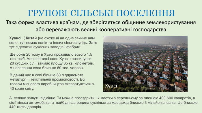 ГРУПОВІ СІЛЬСЬКІ ПОСЕЛЕННЯТака форма властива країнам, де зберігається общинне землекористування або переважають великі кооперативні господарства. Хуансі ( Китай )не схоже ні на одне звичне нам село: тут немає полів та інших сільгоспугідь. Зате тут є десятки сучасних заводів і фабрик. Ще років 20 тому в Хуасі проживало всього 1,5 тис. осіб. Але сьогодні село Хуасі «поглинуло» 20 сусідніх сіл і займає площу 35 кв. кілометрів. А населення села близько 60 тис. чоловік. В даний час в селі більше 80 підприємств металургії і текстильній промисловості. Всі товари місцевого виробництва експортуються в 40 країн світу. А селяни живуть відмінно: їм можна позаздрити. Їх маєтки в середньому за площею 400-600 квадратів, в сім'ї кілька автомобілів, а найбідніша родина суспільства має дохід близько 3 мільйонів юанів. Це близько 440 тисяч доларів. Хуасі