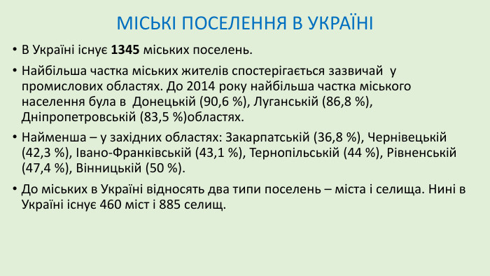 МІСЬКІ ПОСЕЛЕННЯ В УКРАЇНІВ Україні існує 1345 міських поселень. Найбільша частка міських жителів спостерігається зазвичай у промислових областях. До 2014 року найбільша частка міського населення була в Донецькій (90,6 %), Луганській (86,8 %), Дніпропетровській (83,5 %)областях. Найменша – у західних областях: Закарпатській (36,8 %), Чернівецькій (42,3 %), Івано-Франківській (43,1 %), Тернопільській (44 %), Рівненській (47,4 %), Вінницькій (50 %). До міських в Україні відносять два типи поселень – міста і селища. Нині в Україні існує 460 міст і 885 селищ.