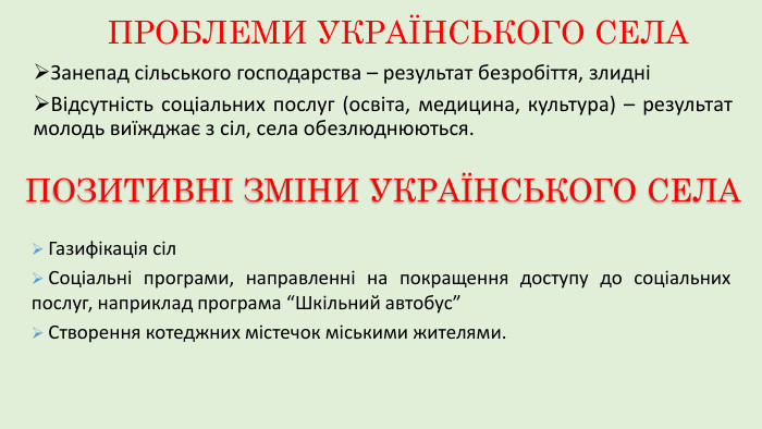ПРОБЛЕМИ УКРАЇНСЬКОГО СЕЛАЗанепад сільського господарства – результат безробіття, злидніВідсутність соціальних послуг (освіта, медицина, культура) – результат молодь виїжджає з сіл, села обезлюднюються. ПОЗИТИВНІ ЗМІНИ УКРАЇНСЬКОГО СЕЛАГазифікація сіл. Соціальні програми, направленні на покращення доступу до соціальних послуг, наприклад програма “Шкільний автобус”Створення котеджних містечок міськими жителями.