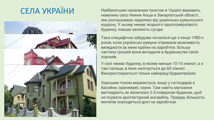 Найбагатшим населеним пунктом в Україні вважають невелике село Нижня Апша в Закарпатській області, яке розташоване недалеко від українсько-румунського кордону. У ньому немає жодного одноповерхового будинку, інакше засміють сусіди. Така специфічна забудова почалася ще з кінця 1980-х років, коли українські румуни отримали можливість виїжджати за межі країни на заробітки. Більшу частину грошей вони вкладали в будівництво своїх хоромів. У селі немає будинку, в якому менше 10-15 кімнат, а є такі палаци, в яких налічується до 60 кімнат. Використовуються тільки найкращі будматеріали. Хорошим тоном вважається, якщо у господарів є басейни, оранжереї, сауни. Там навіть магазини виглядають як величезні 2-3-поверхові будинки, щоб не псувати архітектурний ансамбль. Правда, більшість жителів знаходяться досі на заробітках СЕЛА УКРАЇНИ