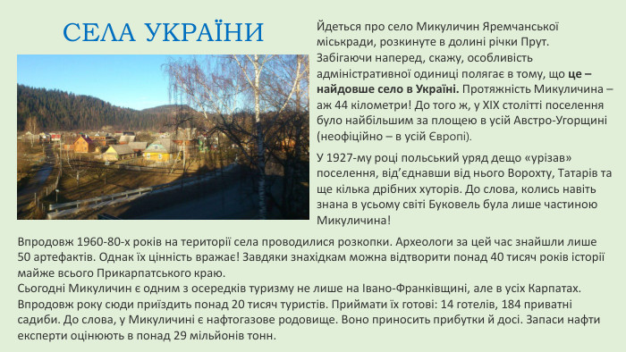 Йдеться про село Микуличин Яремчанської міськради, розкинуте в долині річки Прут. Забігаючи наперед, скажу, особливість адміністративної одиниці полягає в тому, що це – найдовше село в Україні. Протяжність Микуличина – аж 44 кілометри! До того ж, у XIX столітті поселення було найбільшим за площею в усій Австро-Угорщині (неофіційно – в усій Європі). СЕЛА УКРАЇНИУ 1927-му році польський уряд дещо «урізав» поселення, від’єднавши від нього Ворохту, Татарів та ще кілька дрібних хуторів. До слова, колись навіть знана в усьому світі Буковель була лише частиною Микуличина!Впродовж 1960-80-х років на території села проводилися розкопки. Археологи за цей час знайшли лише 50 артефактів. Однак їх цінність вражає! Завдяки знахідкам можна відтворити понад 40 тисяч років історії майже всього Прикарпатського краю. Сьогодні Микуличин є одним з осередків туризму не лише на Івано-Франківщині, але в усіх Карпатах. Впродовж року сюди приїздить понад 20 тисяч туристів. Приймати їх готові: 14 готелів, 184 приватні садиби. До слова, у Микуличині є нафтогазове родовище. Воно приносить прибутки й досі. Запаси нафти експерти оцінюють в понад 29 мільйонів тонн.