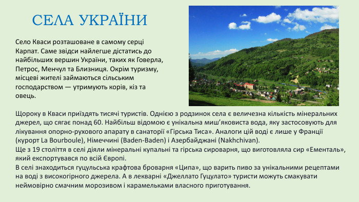 Село Кваси розташоване в самому серці Карпат. Саме звідси найлегше дістатись до найбільших вершин України, таких як Говерла, Петрос, Менчул та Близниця. Окрім туризму, місцеві жителі займаються сільським господарством — утримують корів, кіз та овець. СЕЛА УКРАЇНИЩороку в Кваси приїздять тисячі туристів. Однією з родзинок села є величезна кількість мінеральних джерел, що сягає понад 60. Найбільш відомою є унікальна миш’яковиста вода, яку застосовують для лікування опорно-рухового апарату в санаторії «Гірська Тиса». Аналоги цій воді є лише у Франції (курорт La Bourboule), Німеччині (Baden-Baden) і Азербайджані (Nakhchivan). Ще з 19 століття в селі діяли мінеральні купальні та гірська сироварня, що виготовляла сир «Ементаль», який експортувався по всій Європі. В селі знаходиться гуцульська крафтова броварня «Ципа», що варить пиво за унікальними рецептами на воді з високогірного джерела. А в лекварні «Джеллато Гуцулато» туристи можуть смакувати неймовірно смачним морозивом і карамельками власного приготування.