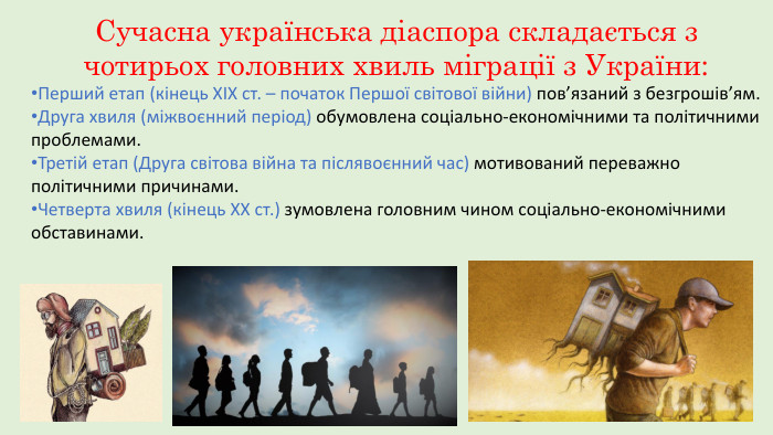 Сучасна українська діаспора складається з чотирьох головних хвиль міграції з України: Перший етап (кінець ХІХ ст. – початок Першої світової війни) пов’язаний з безгрошів’ям. Друга хвиля (міжвоєнний період) обумовлена соціально-економічними та політичними проблемами. Третій етап (Друга світова війна та післявоєнний час) мотивований переважно політичними причинами. Четверта хвиля (кінець XX ст.) зумовлена головним чином соціально-економічними обставинами.