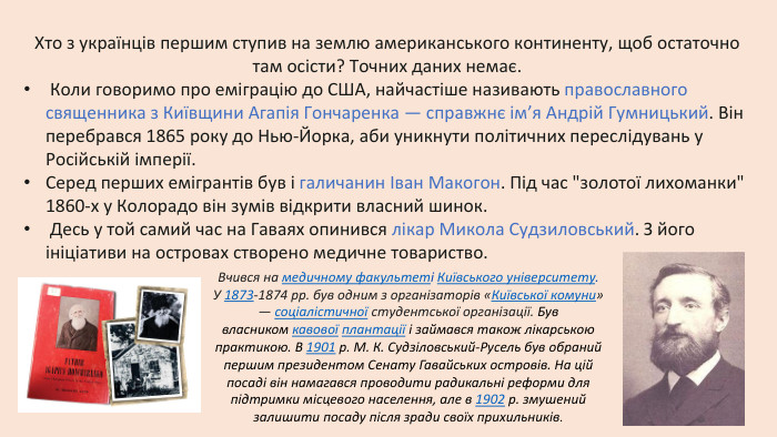 Хто з українців першим ступив на землю американського континенту, щоб остаточно там осісти? Точних даних немає. Коли говоримо про еміграцію до США, найчастіше називають православного священника з Київщини Агапія Гончаренка — справжнє ім’я Андрій Гумницький. Він перебрався 1865 року до Нью-Йорка, аби уникнути політичних переслідувань у Російській імперії. Серед перших емігрантів був і галичанин Іван Макогон. Під час 