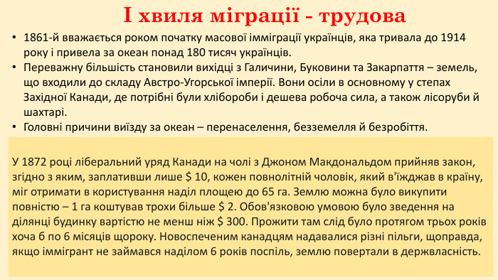 І хвиля міграції - трудова 1861-й вважається роком початку масової імміграції українців, яка тривала до 1914 року і привела за океан понад 180 тисяч українців. Переважну більшість становили вихідці з Галичини, Буковини та Закарпаття – земель, що входили до складу Австро-Угорської імперії. Вони осіли в основному у степах Західної Канади, де потрібні були хлібороби і дешева робоча сила, а також лісоруби й шахтарі. Головні причини виїзду за океан – перенаселення, безземелля й безробіття. Щоб отримати сертифікат на підтвердження власності, потрібно було викорчувати, виорати і засіяти 14 гектарів упродовж трьох років. Одночасно належало збудувати хату і мешкати на своїй ділянці. В іншому разі іммігранти втрачали право на землю. Рекламний плакат 1902 року. У 1872 році ліберальний уряд Канади на чолі з Джоном Макдональдом прийняв закон, згідно з яким, заплативши лише $ 10, кожен повнолітній чоловік, який в'їжджав в країну, міг отримати в користування наділ площею до 65 га. Землю можна було викупити повністю – 1 га коштував трохи більше $ 2. Обов'язковою умовою було зведення на ділянці будинку вартістю не менш ніж $ 300. Прожити там слід було протягом трьох років хоча б по 6 місяців щороку. Новоспеченим канадцям надавалися різні пільги, щоправда, якщо іммігрант не займався наділом 6 років поспіль, землю повертали в держвласність.