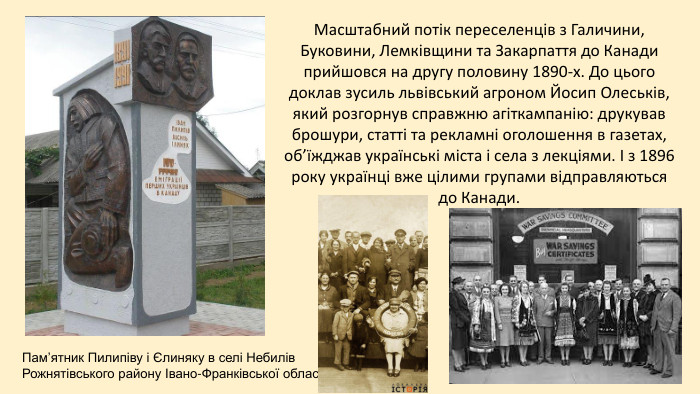 Пам’ятник Пилипіву і Єлиняку в селі Небилів Рожнятівського району Івано-Франківської області. Масштабний потік переселенців з Галичини, Буковини, Лемківщини та Закарпаття до Канади прийшовся на другу половину 1890-х. До цього доклав зусиль львівський агроном Йосип Олеськів, який розгорнув справжню агіткампанію: друкував брошури, статті та рекламні оголошення в газетах, об’їжджав українські міста і села з лекціями. І з 1896 року українці вже цілими групами відправляються до Канади.