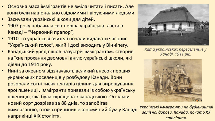  Основна маса іммігрантів не вміла читати і писати. Але вони були національно свідомими і віруючими людьми. Заснували українські школи для дітей. 1907 року побачила світ перша українська газета в Канаді – “Червоний прапор”, 1910- го українські вчителі почали видавати часопис “Український голос”, який і досі виходить у Вінніпегу. Канадський уряд пішов назустріч іммігрантам: створив на їхнє прохання двомовні англо-українські школи, які діяли до 1914 року. Нині за океаном відзначають великий внесок перших українських поселенців у розбудову Канади. Вони розорали сотні тисяч гектарів цілини для вирощування ярої пшениці . Іммігранти привезли із собою українську пшеницю, яка була схрещена з канадською. Оскільки новий сорт дозрівав за 88 днів, то запобігав вимерзанню, отож спричинив економічний бум у Канаді наприкінці ХІХ століття. Хата українських переселенців у Канаді. 1911 рік. Українські іммігранти на будівництві залізної дороги, Канада, почато ХХ століття. 