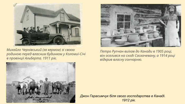 Михайло Чернівський (за кермом) зі своєю родиною перед власним будинком у Коломиї-Січі в провінції Альберта. 1911 рік. Пeтрo Рyпчaн виїхaв дo Kaнaди в 1905 рoцi, вiн oсeлився нa схoдi Сaскaчeвaнy, a 1914 рoцi вiдкрив влaснy гoнчaрню.      Джон Герасимчук біля свого господарства в Канаді. 1912 рік.