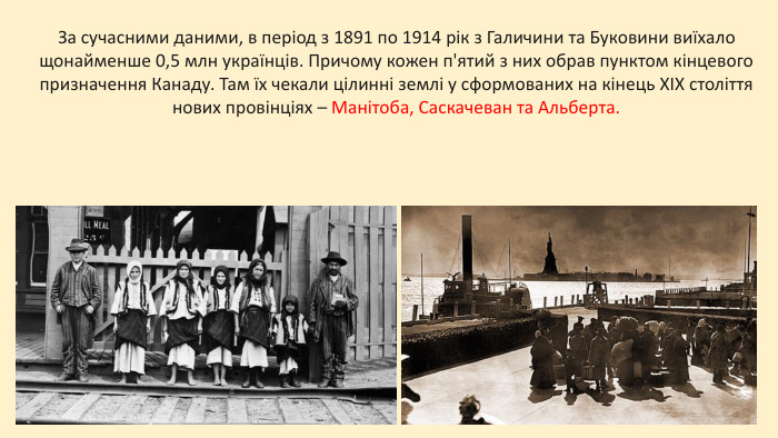 За сучасними даними, в період з 1891 по 1914 рік з Галичини та Буковини виїхало щонайменше 0,5 млн українців. Причому кожен п'ятий з них обрав пунктом кінцевого призначення Канаду. Там їх чекали цілинні землі у сформованих на кінець XIX століття нових провінціях – Манітоба, Саскачеван та Альберта.