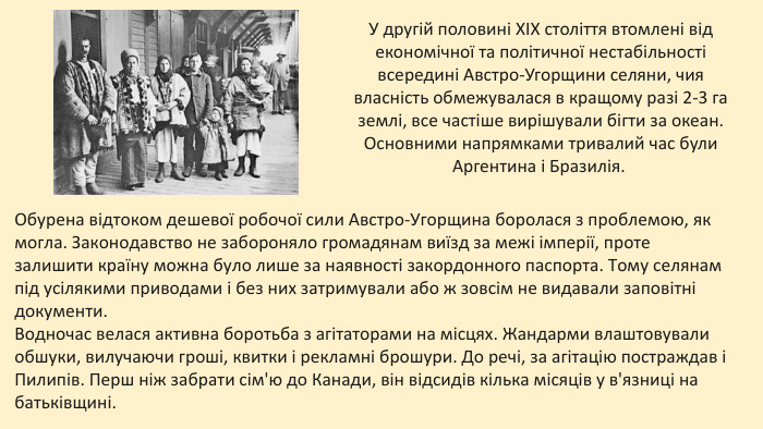 У другій половині XIX століття втомлені від економічної та політичної нестабільності всередині Австро-Угорщини селяни, чия власність обмежувалася в кращому разі 2-3 га землі, все частіше вирішували бігти за океан. Основними напрямками тривалий час були Аргентина і Бразилія. Обурена відтоком дешевої робочої сили Австро-Угорщина боролася з проблемою, як могла. Законодавство не забороняло громадянам виїзд за межі імперії, проте залишити країну можна було лише за наявності закордонного паспорта. Тому селянам під усілякими приводами і без них затримували або ж зовсім не видавали заповітні документи. Водночас велася активна боротьба з агітаторами на місцях. Жандарми влаштовували обшуки, вилучаючи гроші, квитки і рекламні брошури. До речі, за агітацію постраждав і Пилипів. Перш ніж забрати сім'ю до Канади, він відсидів кілька місяців у в'язниці на батьківщині. 
