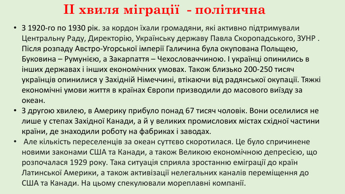 ІІ хвиля міграції - політична. З 1920-го по 1930 рік. за кордон їхали громадяни, які активно підтримували Центральну Раду, Директорію, Українську державу Павла Скоропадського, ЗУНР . Після розпаду Австро-Угорської імперії Галичина була окупована Польщею, Буковина – Румунією, а Закарпаття – Чехословаччиною. І українці опинились в інших державах і інших економічних умовах. Також близько 200-250 тисяч українців опинилися у Західній Німеччині, втікаючи від радянської окупації. Тяжкі економічні умови життя в країнах Європи призводили до масового виїзду за океан. З другою хвилею, в Америку прибуло понад 67 тисяч чоловік. Вони оселилися не лише у степах Західної Канади, а й у великих промислових містах східної частини країни, де знаходили роботу на фабриках і заводах. Але кількість переселенців за океан суттєво скоротилася. Це було спричинене новими законами США та Канади, а також Великою економічною депресією, що розпочалася 1929 року. Така ситуація сприяла зростанню еміграції до країн Латинської Америки, а також активізації нелегальних каналів переміщення до США та Канади. На цьому спекулювали мореплавні компанії.