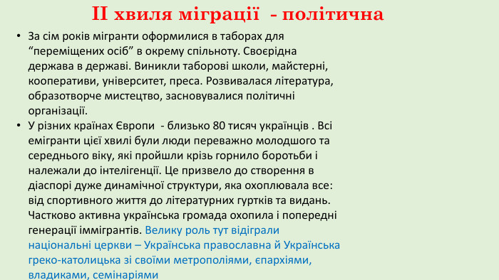 ІІ хвиля міграції - політична. За сім років мігранти оформилися в таборах для “переміщених осіб” в окрему спільноту. Своєрідна держава в державі. Виникли таборові школи, майстерні, кооперативи, університет, преса. Розвивалася література, образотворче мистецтво, засновувалися політичні організації. У різних країнах Європи - близько 80 тисяч українців . Всі емігранти цієї хвилі були люди переважно молодшого та середнього віку, які пройшли крізь горнило боротьби і належали до інтелігенції. Це призвело до створення в діаспорі дуже динамічної структури, яка охоплювала все: від спортивного життя до літературних гуртків та видань. Частково активна українська громада охопила і попередні генерації іммігрантів. Велику роль тут відіграли національні церкви – Українська православна й Українська греко-католицька зі своїми метрополіями, єпархіями, владиками, семінаріями