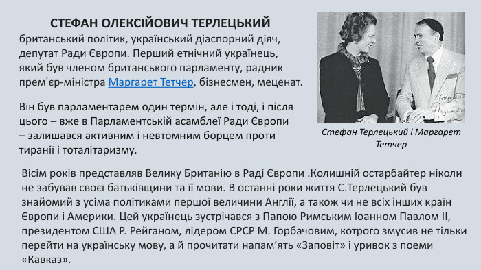 СТЕФАН ОЛЕКСІЙОВИЧ ТЕРЛЕЦЬКИЙ британський політик, український діаспорний діяч, депутат Ради Європи. Перший етнічний українець, який був членом британського парламенту, радник прем'єр-міністра Маргарет Тетчер, бізнесмен, меценат. Він був парламентарем один термін, але і тоді, і після цього – вже в Парламентській асамблеї Ради Європи – залишався активним і невтомним борцем проти тиранії і тоталітаризму. Стефан Терлецький і Маргарет Тетчер. Вісім років представляв Велику Британію в Раді Європи . Колишній остарбайтер ніколи не забував своєї батьківщини та її мови. В останні роки життя С. Терлецький був знайомий з усіма політиками першої величини Англії, а також чи не всіх інших країн Європи і Америки. Цей українець зустрічався з Папою Римським Іоанном Павлом ІІ, президентом США Р. Рейганом, лідером СРСР М. Горбачовим, котрого змусив не тільки перейти на українську мову, а й прочитати напам’ять «Заповіт» і уривок з поеми «Кавказ».