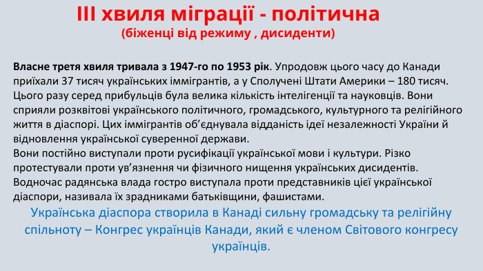 ІІІ хвиля міграції - політична(біженці від режиму , дисиденти) Власне третя хвиля тривала з 1947-го по 1953 рік. Упродовж цього часу до Канади приїхали 37 тисяч українських іммігрантів, а у Сполучені Штати Америки – 180 тисяч. Цього разу серед прибульців була велика кількість інтелігенції та науковців. Вони сприяли розквітові українського політичного, громадського, культурного та релігійного життя в діаспорі. Цих іммігрантів об’єднувала відданість ідеї незалежності України й відновлення української суверенної держави. Вони постійно виступали проти русифікації української мови і культури. Різко протестували проти ув’язнення чи фізичного нищення українських дисидентів. Водночас радянська влада гостро виступала проти представників цієї української діаспори, називала їх зрадниками батьківщини, фашистами. Українська діаспора створила в Канаді сильну громадську та релігійну спільноту – Конгрес українців Канади, який є членом Світового конгресу українців.