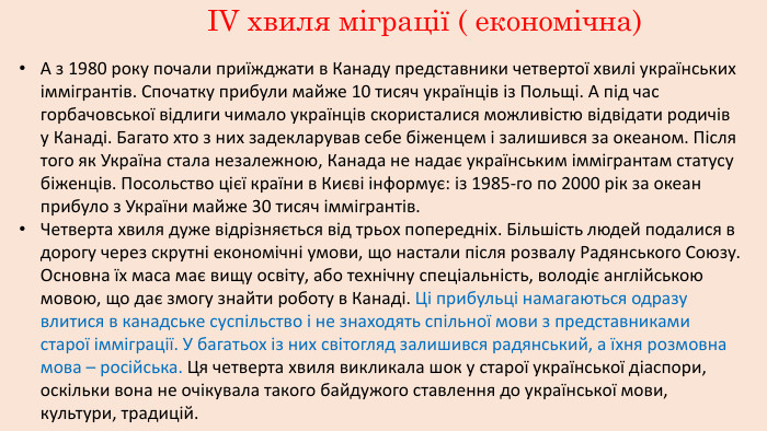 ІV хвиля міграції ( економічна) А з 1980 року почали приїжджати в Канаду представники четвертої хвилі українських іммігрантів. Спочатку прибули майже 10 тисяч українців із Польщі. А під час горбачовської відлиги чимало українців скористалися можливістю відвідати родичів у Канаді. Багато хто з них задекларував себе біженцем і залишився за океаном. Після того як Україна стала незалежною, Канада не надає українським іммігрантам статусу біженців. Посольство цієї країни в Києві інформує: із 1985-го по 2000 рік за океан прибуло з України майже 30 тисяч іммігрантів. Четверта хвиля дуже відрізняється від трьох попередніх. Більшість людей подалися в дорогу через скрутні економічні умови, що настали після розвалу Радянського Союзу. Основна їх маса має вищу освіту, або технічну спеціальність, володіє англійською мовою, що дає змогу знайти роботу в Канаді. Ці прибульці намагаються одразу влитися в канадське суспільство і не знаходять спільної мови з представниками старої імміграції. У багатьох із них світогляд залишився радянський, а їхня розмовна мова – російська. Ця четверта хвиля викликала шок у старої української діаспори, оскільки вона не очікувала такого байдужого ставлення до української мови, культури, традицій.