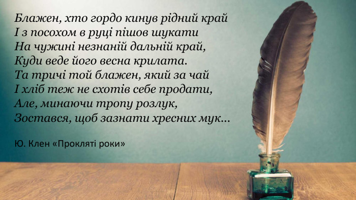 Блажен, хто гордо кинув рідний крайІ з посохом в руці пішов шукати. На чужині незнаній дальній край,Куди веде його весна крилата. Та тричі той блажен, який за чайІ хліб теж не схотів себе продати,Але, минаючи тропу розлук,Зостався, щоб зазнати хресних мук... Ю. Клен «Прокляті роки»