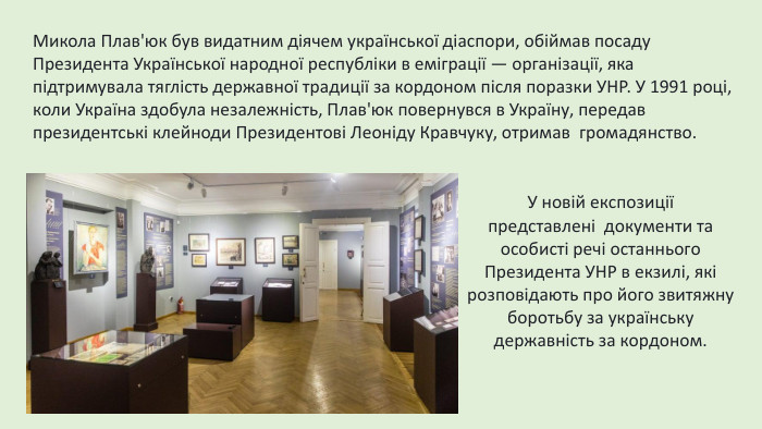 Микола Плав'юк був видатним діячем української діаспори, обіймав посаду Президента Української народної республіки в еміграції — організації, яка підтримувала тяглість державної традиції за кордоном після поразки УНР. У 1991 році, коли Україна здобула незалежність, Плав'юк повернувся в Україну, передав президентські клейноди Президентові Леоніду Кравчуку, отримав  громадянство. У новій експозиції представлені  документи та особисті речі останнього Президента УНР в екзилі, які розповідають про його звитяжну боротьбу за українську державність за кордоном.