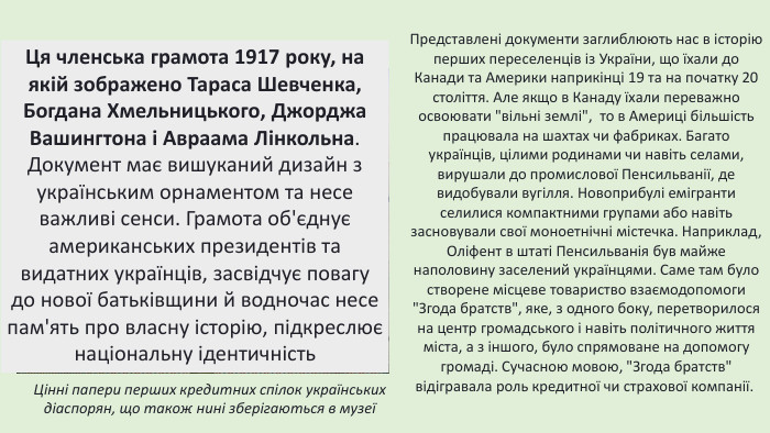 Цінні папери перших кредитних спілок українських діаспорян, що також нині зберігаються в музеїПредставлені документи заглиблюють нас в історію перших переселенців із України, що їхали до Канади та Америки наприкінці 19 та на початку 20 століття. Але якщо в Канаду їхали переважно освоювати 