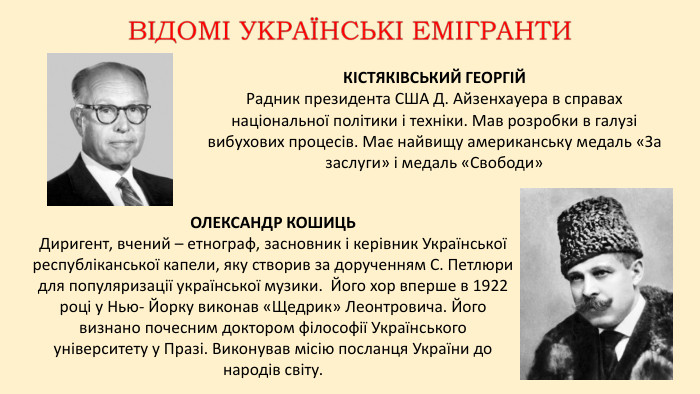 КІСТЯКІВСЬКИЙ ГЕОРГІЙРадник президента США Д. Айзенхауера в справах національної політики і техніки. Мав розробки в галузі вибухових процесів. Має найвищу американську медаль «За заслуги» і медаль «Свободи»ОЛЕКСАНДР КОШИЦЬДиригент, вчений – етнограф, засновник і керівник Української республіканської капели, яку створив за дорученням С. Петлюри для популяризації української музики. Його хор вперше в 1922 році у Нью- Йорку виконав «Щедрик» Леонтровича. Його визнано почесним доктором філософії Українського університету у Празі. Виконував місію посланця України до народів світу.