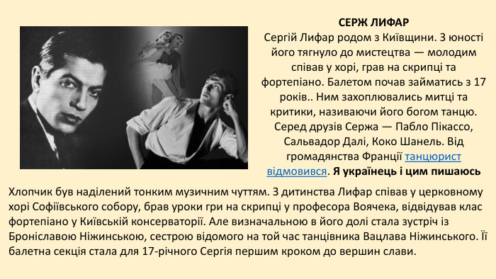 СЕРЖ ЛИФАРСергій Лифар родом з Київщини. З юності його тягнуло до мистецтва — молодим співав у хорі, грав на скрипці та фортепіано. Балетом почав займатись з 17 років.. Ним захоплювались митці та критики, називаючи його богом танцю. Серед друзів Сержа — Пабло Пікассо, Сальвадор Далі, Коко Шанель. Від громадянства Франції танцюрист відмовився. Я українець і цим пишаюсь. Хлопчик був наділений тонким музичним чуттям. З дитинства Лифар співав у церковному хорі Софіївського собору, брав уроки гри на скрипці у професора Воячека, відвідував клас фортепіано у Київській консерваторії. Але визначальною в його долі стала зустріч із Броніславою Ніжинською, сестрою відомого на той час танцівника Вацлава Ніжинського. Її балетна секція стала для 17-річного Сергія першим кроком до вершин слави.