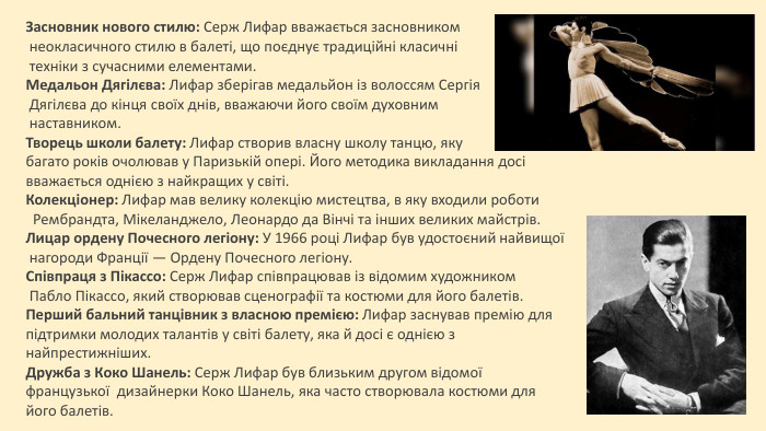 Засновник нового стилю: Серж Лифар вважається засновником неокласичного стилю в балеті, що поєднує традиційні класичні техніки з сучасними елементами. Медальон Дягілєва: Лифар зберігав медальйон із волоссям Сергія Дягілєва до кінця своїх днів, вважаючи його своїм духовним наставником. Творець школи балету: Лифар створив власну школу танцю, яку багато років очолював у Паризькій опері. Його методика викладання досі вважається однією з найкращих у світі. Колекціонер: Лифар мав велику колекцію мистецтва, в яку входили роботи Рембрандта, Мікеланджело, Леонардо да Вінчі та інших великих майстрів. Лицар ордену Почесного легіону: У 1966 році Лифар був удостоєний найвищої нагороди Франції — Ордену Почесного легіону. Співпраця з Пікассо: Серж Лифар співпрацював із відомим художником Пабло Пікассо, який створював сценографії та костюми для його балетів. Перший бальний танцівник з власною премією: Лифар заснував премію для підтримки молодих талантів у світі балету, яка й досі є однією з найпрестижніших. Дружба з Коко Шанель: Серж Лифар був близьким другом відомої французької дизайнерки Коко Шанель, яка часто створювала костюми для його балетів.