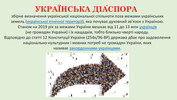 УКРАЇ́НСЬКА ДІА́СПОРА збірне визначення української національної спільноти поза межами українських земель (української етнічної території), яка почуває духовний зв'язок з Україною. Станом на 2019 рік за межами України мешкає від 11 до 13 млн українців (не громадян України) і їх нащадків, тобто близько чверті народу. Відповідно до статті 12 Конституції України (254к/96-ВР) держава дбає про задоволення національно-культурних і мовних потреб не громадян України, яких називає закордонними українцями.