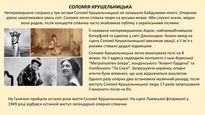 СОЛОМІЯ КРУШЕЛЬНИЦЬКАНеперевершене сопрано у три октави Соломії Крушельницької не залишало байдужими нікого. Оперною дівою захоплювався увесь світ. Соломія легко співала твори на восьми мовах. Аби слухачі знали, звідки вона родом, після концертів співачка часто знайомила публіку з українськими піснями.Її називали неперевершеною Аїдою, найпривабливішою Батерфляй та єдиною у світі Джокондою. Кожен вихід на сцену Соломії Крушельницької викликав овації, а її ім’я з роками ставало дедалі відомішим. Соломія Крушельницька легко виконувала пісні на 8 мовах. На її адресу надходили контракти з нью-йоркської “Метрополітен опера”, лондонського “Ковент-Ґардена” та італійського “Ла Скалі”. Запрошуючи українку, оперні агенти були впевнені, що шоу відзначиться аншлагом. Одного разу оперна діва встановила музичний рекорд: після виступу Соломії Крушельницької люди 17 разів запрошували її виконати пісню на біс. На Галичині пройшли останні роки життя Соломії Крушельницької. На сцені Львівської філармонії у 1949 році відбувся останній виступ легендарної оперної співачки