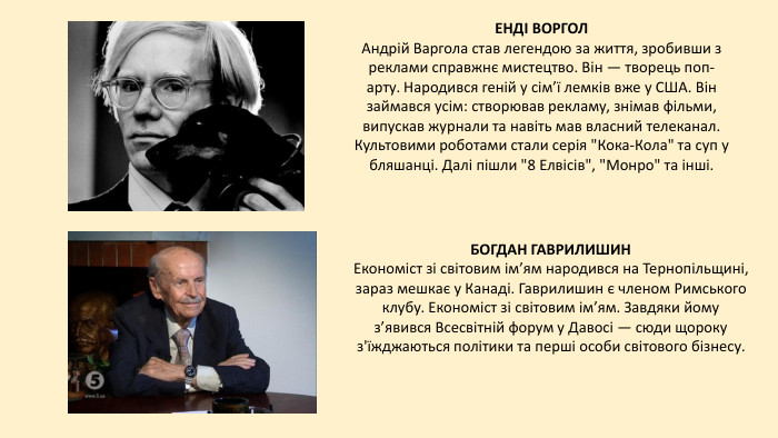 БОГДАН ГАВРИЛИШИНЕкономіст зі світовим ім’ям народився на Тернопільщині, зараз мешкає у Канаді. Гаврилишин є членом Римського клубу. Економіст зі світовим ім’ям. Завдяки йому з’явився Всесвітній форум у Давосі — сюди щороку з'їжджаються політики та перші особи світового бізнесу. ЕНДІ ВОРГОЛАндрій Варгола став легендою за життя, зробивши з реклами справжнє мистецтво. Він — творець поп-арту. Народився геній у сім’ї лемків вже у США. Він займався усім: створював рекламу, знімав фільми, випускав журнали та навіть мав власний телеканал. Культовими роботами стали серія 
