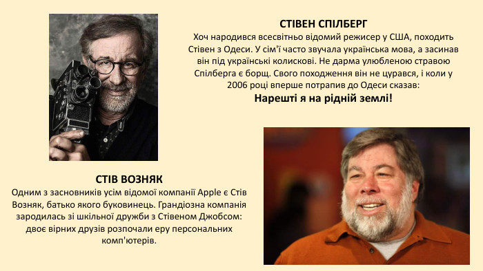 СТІВ ВОЗНЯКОдним з засновників усім відомої компанії Apple є Стів Возняк, батько якого буковинець. Грандіозна компанія зародилась зі шкільної дружби з Стівеном Джобсом: двоє вірних друзів розпочали еру персональних комп'ютерів. СТІВЕН СПІЛБЕРГХоч народився всесвітньо відомий режисер у США, походить Стівен з Одеси. У сім'ї часто звучала українська мова, а засинав він під українські колискові. Не дарма улюбленою стравою Спілберга є борщ. Свого походження він не цурався, і коли у 2006 році вперше потрапив до Одеси сказав: Нарешті я на рідній землі!