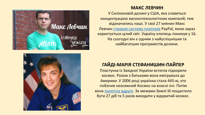 МАКС ЛЕВЧИНУ Силіконовій долині у США, яка славиться концентрацією високотехнологічних компаній, теж відзначились наші. У свої 27 киянин Макс Левчин створив систему платежів Pay. Pal, якою зараз користується цілий світ. Україну хлопець покинув у 16. На сьогодні він є одним з найуспішніших та найбагатших програмістів долини. ГАЙДІ-МАРІЯ СТЕФАНИШИН-ПАЙПЕРПластунка із Західної України встигла підкорити космос. Разом з батьками вона емігрувала до Америки. У 2006 році українка стала 445-ю, хто побачив неосяжний Космос на власні очі. Потім вона полетіла вдруге. За межами Землі їй пощастило бути 27 діб та 5 разів виходити у відкритий космос.