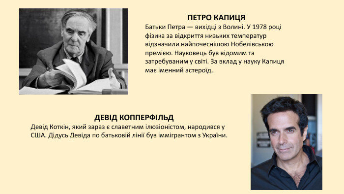 ПЕТРО КАПИЦЯБатьки Петра — вихідці з Волині. У 1978 році фізика за відкриття низьких температур відзначили найпочеснішою Нобелівською премією. Науковець був відомим та затребуваним у світі. За вклад у науку Капиця має іменний астероїд. ДЕВІД КОППЕРФІЛЬДДевід Коткін, який зараз є славетним ілюзіоністом, народився у США. Дідусь Девіда по батьковій лінії був іммігрантом з України. 