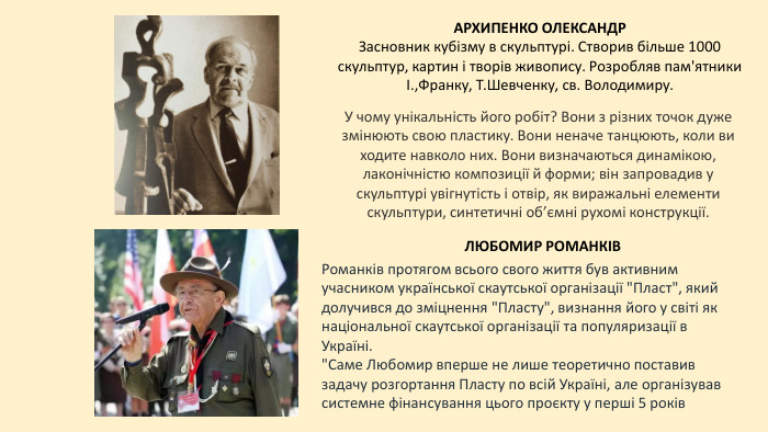 АРХИПЕНКО ОЛЕКСАНДРЗасновник кубізму в скульптурі. Створив більше 1000 скульптур, картин і творів живопису. Розробляв пам'ятники І.,Франку, Т. Шевченку, св. Володимиру. ЛЮБОМИР РОМАНКІВУ 2012 році введений до Залу національної слави США. Є одним з 10 винахідників ( разом з Світом Джобсом). Активний діяч Пласту в Україні. Майже 40 років тому Романків розробив революційну технологію, чим започаткував еру персональних комп'ютерів. Він винайшов тонкоплівні магнітні головки для запису інформації, що уможливило появу жорстких дисків та персональних комп'ютерів. У чому унікальність його робіт? Вони з різних точок дуже змінюють свою пластику. Вони неначе танцюють, коли ви ходите навколо них. Вони визначаються динамікою, лаконічністю композиції й форми; він запровадив у скульптурі увігнутість і отвір, як виражальні елементи скульптури, синтетичні об’ємні рухомі конструкції. Романків протягом всього свого життя був активним учасником української скаутської організації 