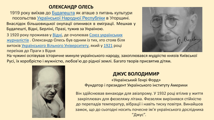 ДЖУС ВОЛОДИМИР«Український Генрі Форд»Фундатор і президент Українського інституту Америки. На чужині оспівував історичне минуле українського народу, захоплювався мудрістю князів Київської Русі, їх хоробрістю і мужністю, любов’ю до рідної землі. Багато творів присвятив дітям. ОЛЕКСАНДР ОЛЕСЬ1919 року виїхав до Будапешта як аташе з питань культури посольства Української Народної Республіки в Угорщині. Внаслідок більшовицької окупації опинився в еміграції. Мешкав у Будапешті, Відні, Берліні, Празі, тужив за Україною. Він здійснював винаходи для авіапрому. У 1932 році втілив у життя закріплювач для фюзеляжу літака. Фюзеляж вирізнявся стійкістю до перепадів температур, вібрації і навіть тиску повітря. Винайшов замок, що до сьогодні носить почесне ім’я українського дослідника “Джус”. З 1920 року проживав у Відні, де очолював Союз українських журналістів . Олександр Олесь був одним із тих, хто стояв біля витоків Українського Вільного Університету, який у 1921 році переїхав до Праги з Відня