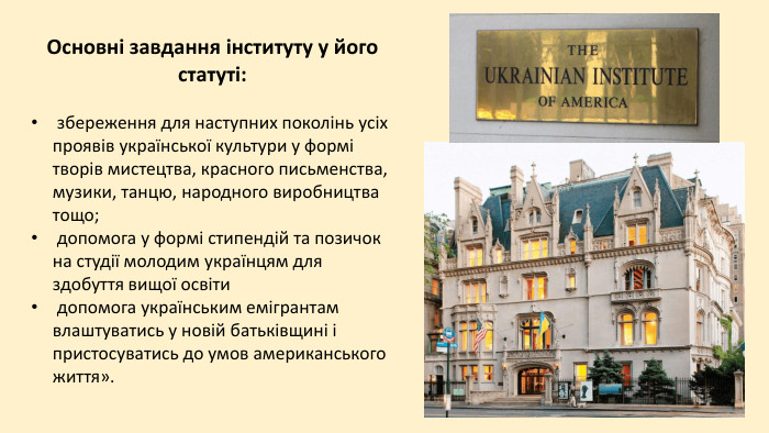 Основні завдання інституту у його статуті:   збереження для наступних поколінь усіх проявів української культури у формі творів мистецтва, красного письменства, музики, танцю, народного виробництва тощо;  допомога у формі стипендій та позичок на студії молодим українцям для здобуття вищої освіти  допомога українським емігрантам влаштуватись у новій батьківщині і пристосуватись до умов американського життя». 