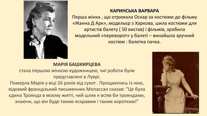 КАРИНСЬКА ВАРВАРАПерша жінка , що отримала Оскар за костюми до фільму «Жанна Д Арк», модельєр з Харкова, шила костюми для артистів балету ( 50 вистав) і фільмів, зробила модельний «переворот» у балеті – винайшла зручний костюм : балетка пачка. МАРІЯ БАШКИРЦЕВА стала першою жінкою-художницею, чиї роботи були представлені в Луврі. Померла Марія у віці 26 років від сухот . Прощаючись із нею, відомий французький письменник Мопассан сказав: “Це була єдина Троянда в моєму житті, чий шлях я всіяв би трояндами, знаючи, що він буде таким яскравим і таким коротким!”