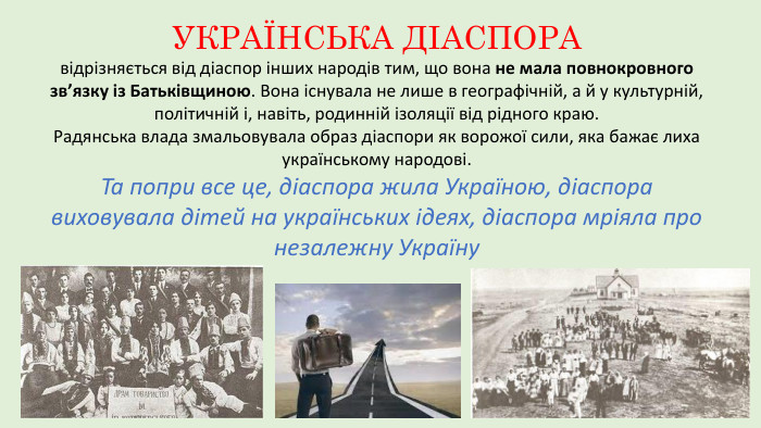 УКРАЇНСЬКА ДІАСПОРА відрізняється від діаспор інших народів тим, що вона не мала повнокровного зв’язку із Батьківщиною. Вона існувала не лише в географічній, а й у культурній, політичній і, навіть, родинній ізоляції від рідного краю. Радянська влада змальовувала образ діаспори як ворожої сили, яка бажає лиха українському народові. Та попри все це, діаспора жила Україною, діаспора виховувала дітей на українських ідеях, діаспора мріяла про незалежну Україну